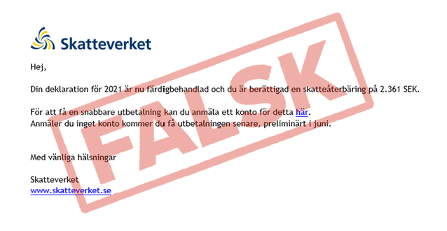 Exempel på hur bluff-mejl kan se ut. Mejlet innehåller följande text: Hej, Din deklaration för 2021 är nu färdigbehandlad och du är berättigad en skatteåterbäring på 2.361 SEK. För att få en snabbare återbetalning kan du anmäla ett konto för det här (länk). Anmäler du inget konto kommer du få utbetalningen senare, preliminärt i juni. Med vänliga hälsningar Skatteverket www skatteverket se